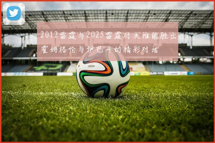 2012雷霆与2025雷霆对决谁能胜出霍姆格伦与伊巴卡的精彩对话
