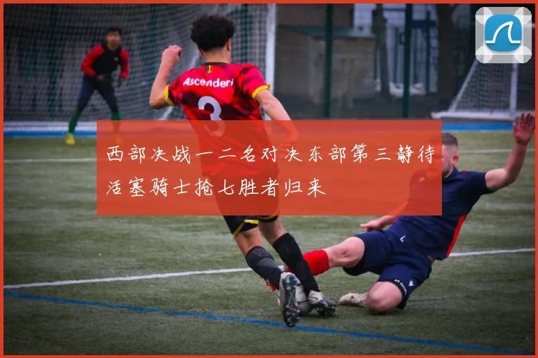 西部决战一二名对决东部第三静待活塞骑士抢七胜者归来