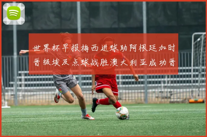 世界杯早报梅西进球助阿根廷加时晋级埃及点球战胜澳大利亚成功晋级