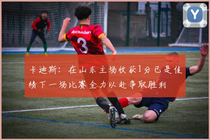 卡迪斯：在山东主场收获1分已是佳绩下一场比赛全力以赴争取胜利