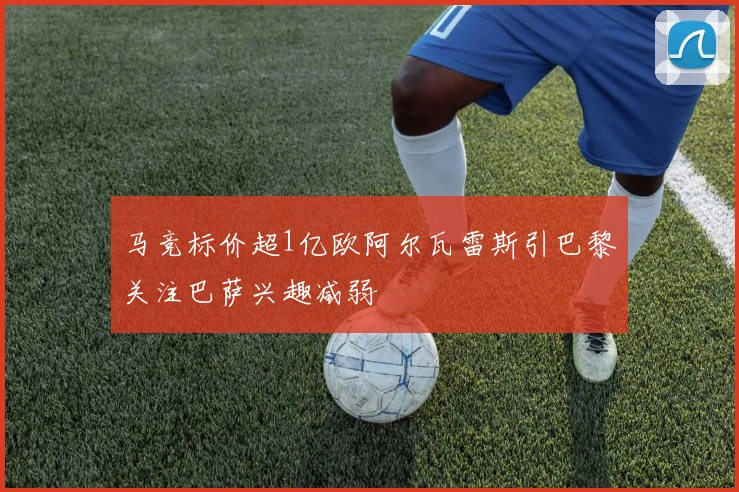 马竞标价超1亿欧阿尔瓦雷斯引巴黎关注巴萨兴趣减弱
