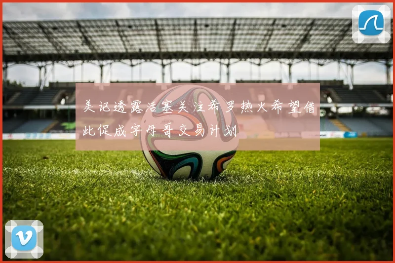 美记透露活塞关注希罗热火希望借此促成字母哥交易计划