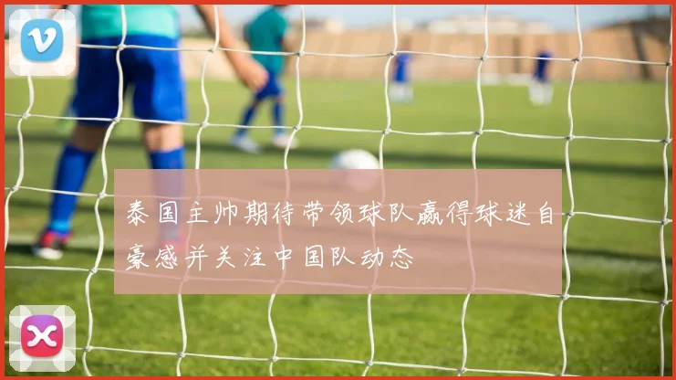 泰国主帅期待带领球队赢得球迷自豪感并关注中国队动态