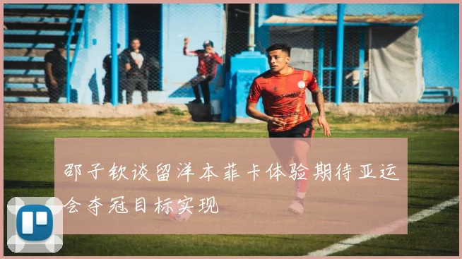 邵子钦谈留洋本菲卡体验期待亚运会夺冠目标实现