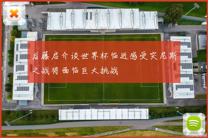 后藤启介谈世界杯临近感受突尼斯之战将面临巨大挑战