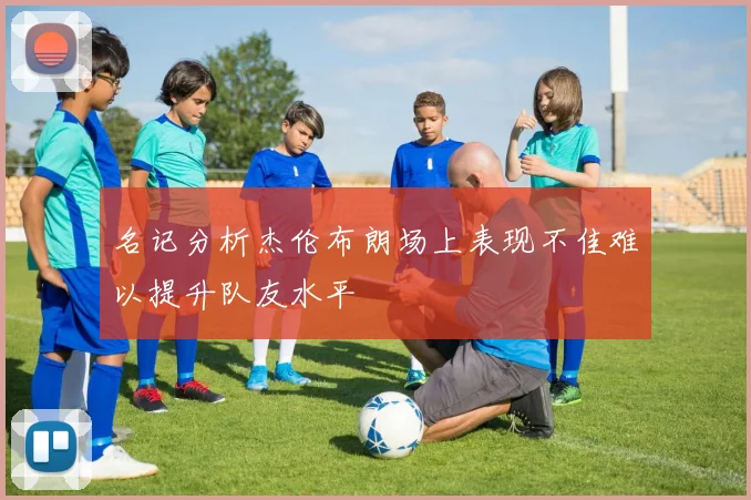 名记分析杰伦布朗场上表现不佳难以提升队友水平