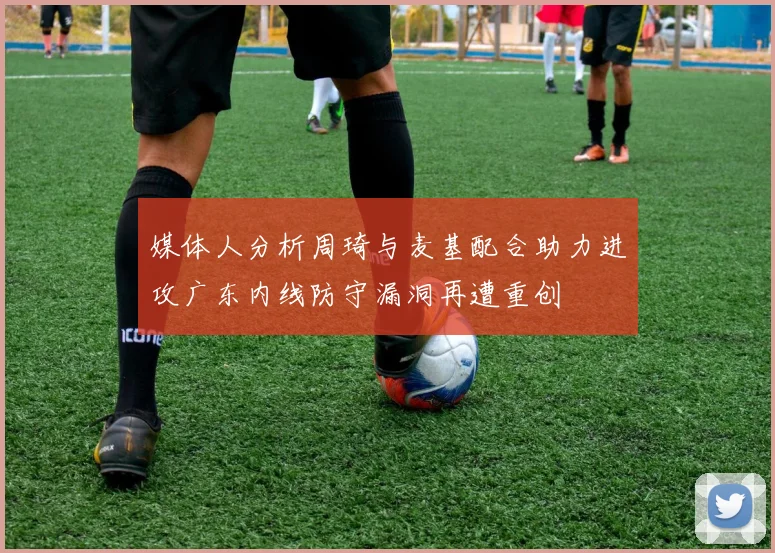 媒体人分析周琦与麦基配合助力进攻广东内线防守漏洞再遭重创