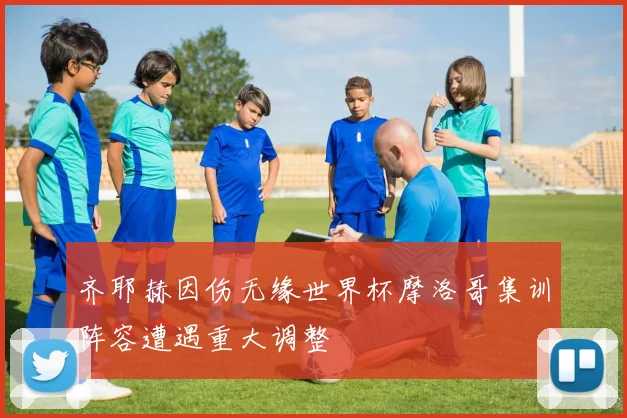 齐耶赫因伤无缘世界杯摩洛哥集训阵容遭遇重大调整