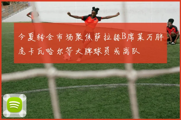 今夏转会市场聚焦萨拉赫B席莱万胖虎卡瓦哈尔等大牌球员或离队