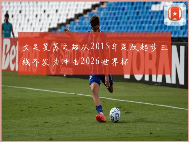 女足复苏之路从2015年足改起步三线齐发力冲击2026世界杯