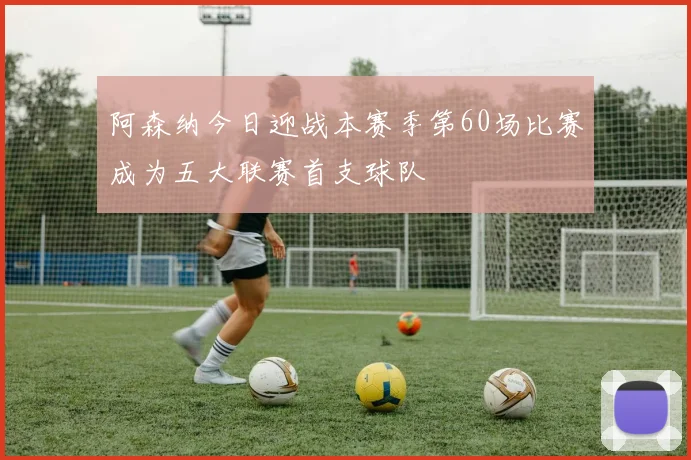 阿森纳今日迎战本赛季第60场比赛成为五大联赛首支球队