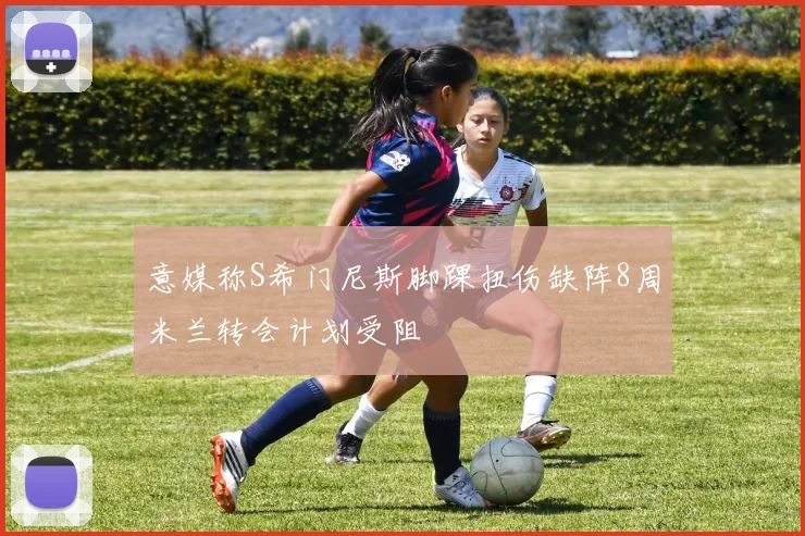 意媒称S希门尼斯脚踝扭伤缺阵8周米兰转会计划受阻